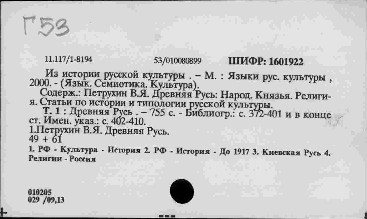 ﻿Г 53
11.117/1-8194	53/010080899 ШИФР: 1601922
Из истории русской культуры . - М. : Языки рус. культуры , 2000. - (Язык. Семиотика. Культура).
Содерж.: Петрухин В.Я. Древняя Русь: Народ. Князья. Религи-я. Статьи по истории и типологии русской культуры.
T. 1 : Древняя Русь . - 755 с. - Библиогр.: с. 372-401 и в конце ст. Имен, указ.: с. 402-410.
СПетЈуухин В.Я. Древняя Русь.
1. РФ - Культура - История 2. РФ - История - До 1917 3. Киевская Русь 4. Религии - Россия
010205
029 /09,13